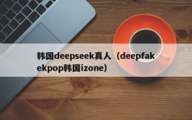 韩国deepseek真人（deepfakekpop韩国izone）