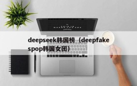 deepseek韩国榜（deepfakespop韩国女团）