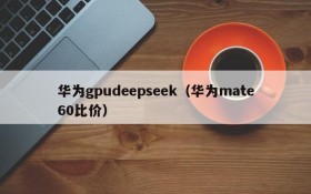 华为gpudeepseek（华为mate60比价）