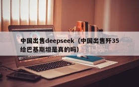 中国出售deepseek（中国出售歼35给巴基斯坦是真的吗）