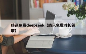 腾讯免费deepseek（腾讯免费时长领取）