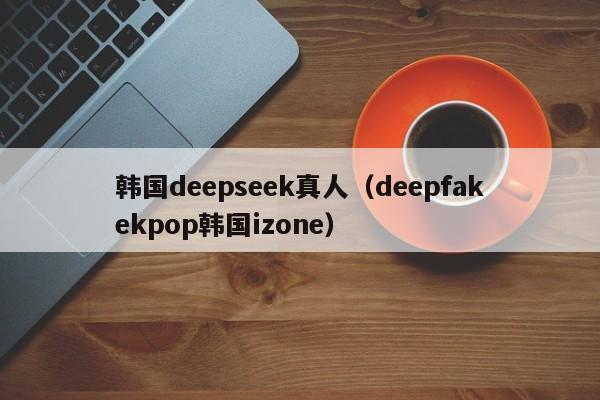 韩国deepseek真人(deepfakekpop韩国izone)