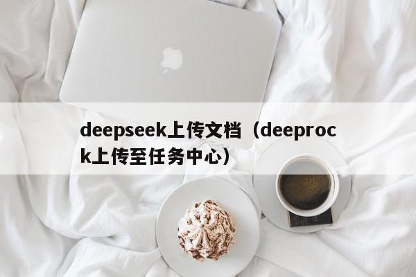 deepseek上传文档(deeprock上传至任务中心)