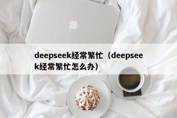 deepseek经常繁忙(deepseek经常繁忙怎么办)