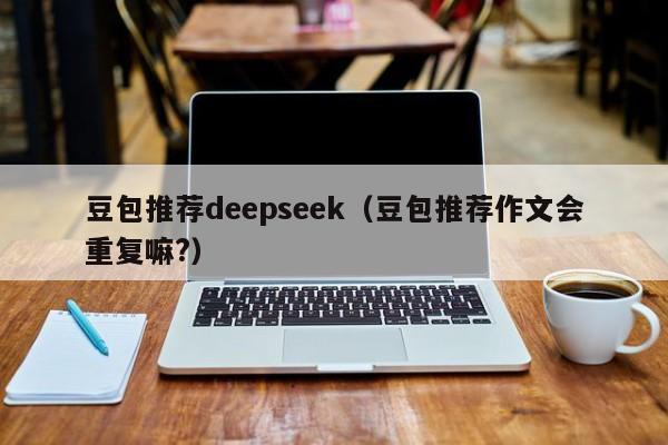豆包推荐deepseek(豆包推荐作文会重复嘛?)