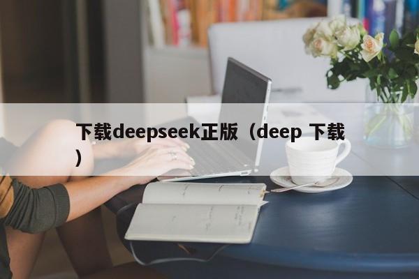 下载deepseek正版(deep 下载)