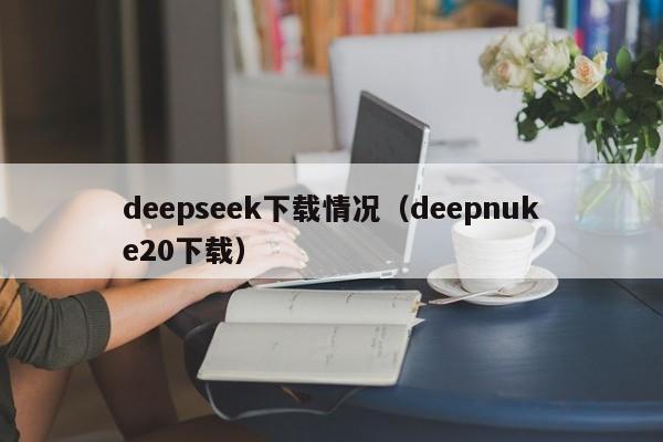 deepseek下载情况(deepnuke20下载)