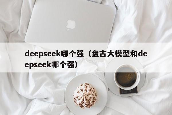deepseek哪个强(盘古大模型和deepseek哪个强)