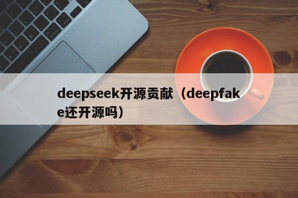 deepseek开源贡献(deepfake还开源吗)