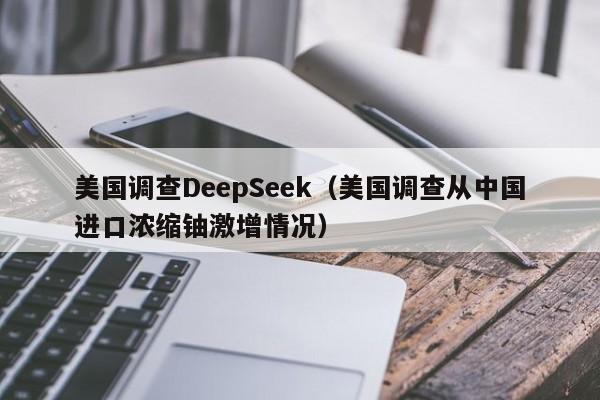 美国调查DeepSeek(美国调查从中国进口浓缩铀激增情况)