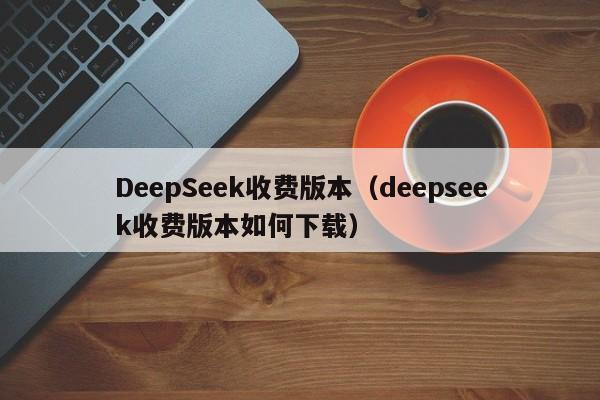 DeepSeek收费版本（deepseek收费版本如何下载）