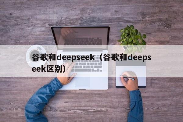 谷歌和deepseek（谷歌和deepseek区别）