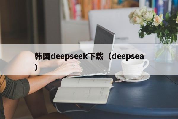 韩国deepseek下载（deepsea）
