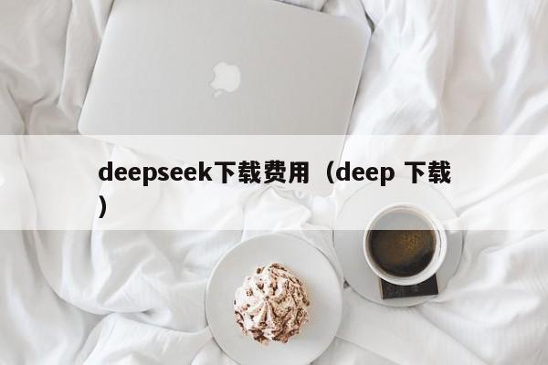 deepseek下载费用（deep 下载）